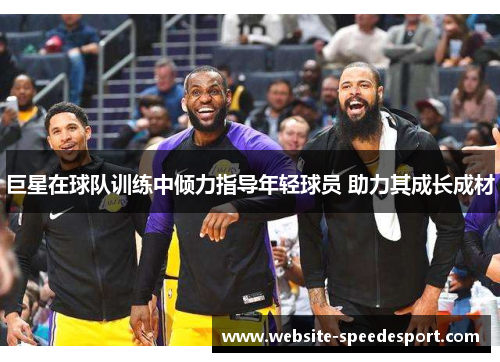 巨星在球队训练中倾力指导年轻球员 助力其成长成材