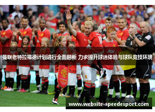曼联老特拉福德计划进行全面翻新 力求提升球迷体验与球队竞技环境