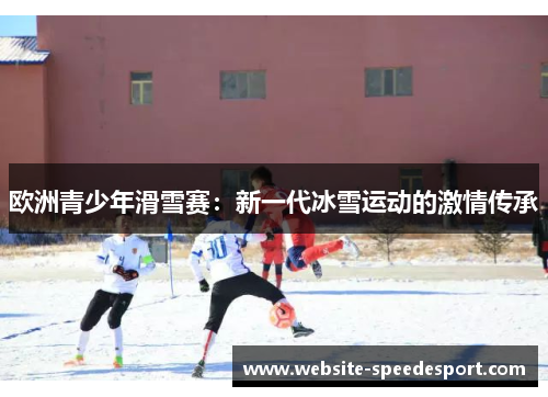欧洲青少年滑雪赛：新一代冰雪运动的激情传承