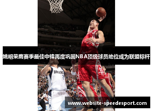姚明荣膺赛季最佳中锋再度巩固NBA顶级球员地位成为联盟标杆