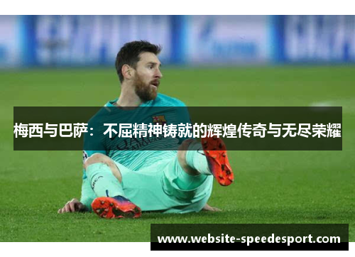 梅西与巴萨：不屈精神铸就的辉煌传奇与无尽荣耀