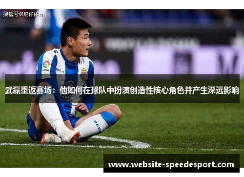武磊重返赛场：他如何在球队中扮演创造性核心角色并产生深远影响