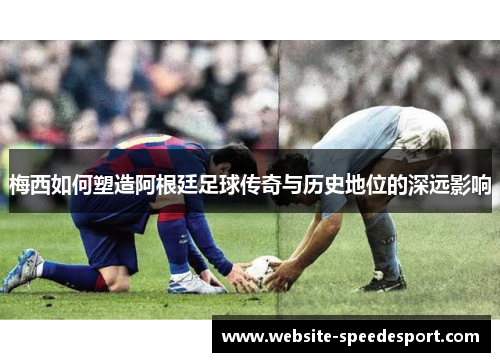 梅西如何塑造阿根廷足球传奇与历史地位的深远影响