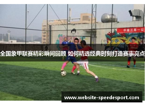 全国象甲联赛精彩瞬间回顾 如何精选经典时刻打造赛事亮点