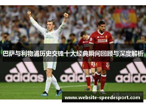 巴萨与利物浦历史交锋十大经典瞬间回顾与深度解析