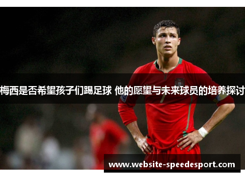 梅西是否希望孩子们踢足球 他的愿望与未来球员的培养探讨