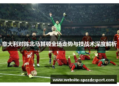意大利对阵北马其顿全场走势与技战术深度解析