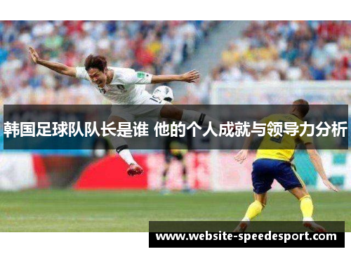 韩国足球队队长是谁 他的个人成就与领导力分析