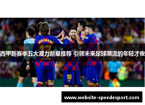 西甲新赛季五大潜力新星推荐 引领未来足球潮流的年轻才俊