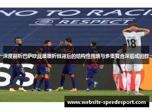 深度剖析巴萨欧战屡屡折戟背后的结构性困境与多重复合深层成因群 深度剖析巴萨欧战屡屡折戟背后的结构性困境与多重复合深层成因群