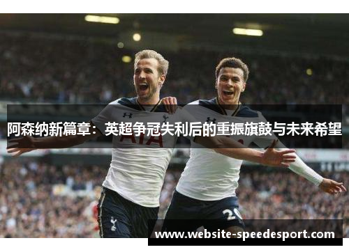 阿森纳新篇章:英超争冠失利后的重振旗鼓与未来希望 阿森纳新篇章:英超争冠失利后的重振旗鼓与未来希望