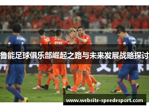 鲁能足球俱乐部崛起之路与未来发展战略探讨 鲁能足球俱乐部崛起之路与未来发展战略探讨