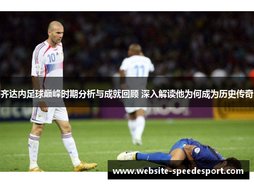齐达内足球巅峰时期分析与成就回顾 深入解读他为何成为历史传奇